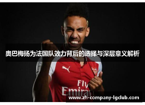 奥巴梅扬为法国队效力背后的选择与深层意义解析