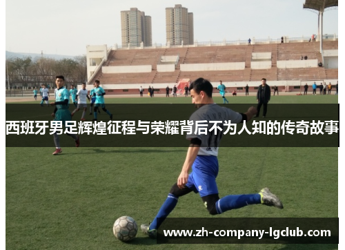 西班牙男足辉煌征程与荣耀背后不为人知的传奇故事