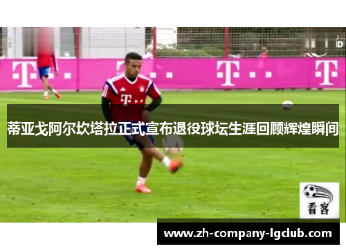 蒂亚戈阿尔坎塔拉正式宣布退役球坛生涯回顾辉煌瞬间