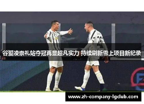 谷爱凌崇礼站夺冠再显超凡实力 持续刷新雪上项目新纪录